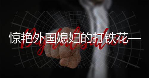 驚艷外國媳婦的打鐵花——一項(xiàng)古老工藝的現(xiàn)代魅力展現(xiàn)