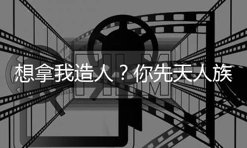 想拿我造人？你先天人族沒了！