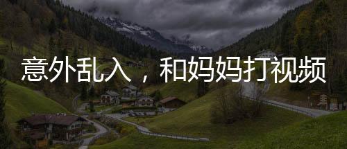 意外亂入，和媽媽打視頻時女友的驚喜瞬間