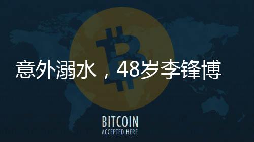 意外溺水，48歲李鋒博士離世，親友悲痛悼念