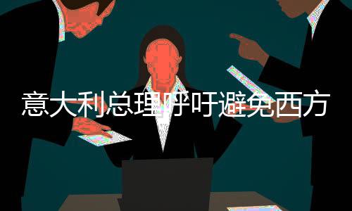 意大利總理呼吁避免西方分裂，強(qiáng)調(diào)合作與團(tuán)結(jié)至關(guān)重要