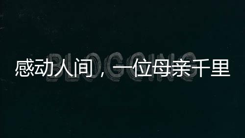 感動(dòng)人間，一位母親千里迢迢錯(cuò)車(chē)尋找兒子的真情故事