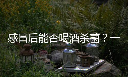 感冒后能否喝酒殺菌？一篇文章解析真相