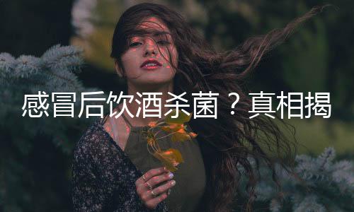 感冒后飲酒殺菌？真相揭秘——一則謠言的破解