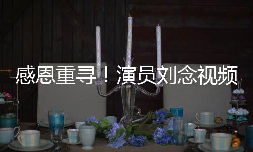 感恩重尋！演員劉念視頻全網(wǎng)尋找救命恩人