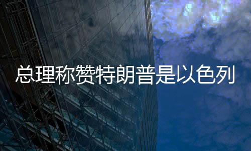 總理稱贊特朗普是以色列最大盟友，堅定中方外交決策層立場走在以中合作的新時代前列
