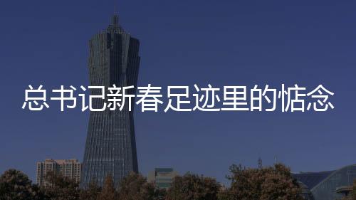 總書記新春足跡里的惦念與祝愿