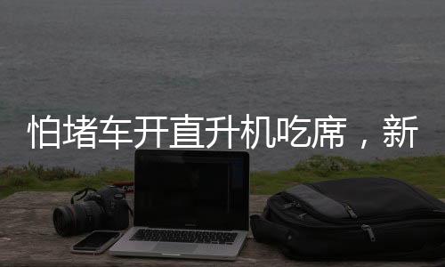 怕堵車開直升機(jī)吃席，新時代的奢華出行與獨特體驗
