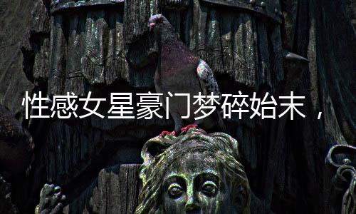 性感女星豪門夢(mèng)碎始末，揭秘背后的真相與故事