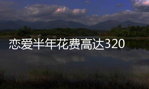 戀愛半年花費(fèi)高達(dá)320萬，現(xiàn)代年輕人的愛情成本與代價(jià)