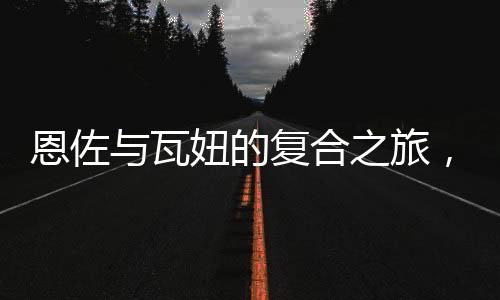 恩佐與瓦妞的復(fù)合之旅，重新點(diǎn)燃愛情之火