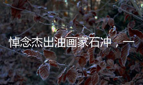 悼念杰出油畫家石沖，一生致力于藝術(shù)，不幸心梗離世，享年62歲