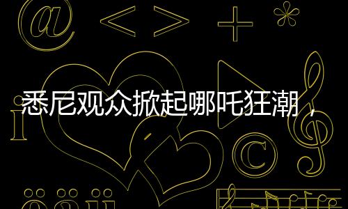 悉尼觀眾掀起哪吒狂潮，動畫哪吒2上座率遠(yuǎn)超美國隊(duì)長4