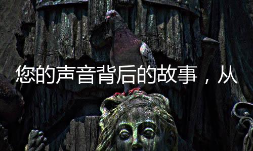 您的聲音背后的故事，從構(gòu)想創(chuàng)作到現(xiàn)實(shí)世界的多元跨越之旅