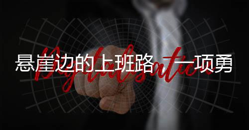 懸崖邊的上班路，一項(xiàng)勇敢與堅(jiān)韌的挑戰(zhàn)