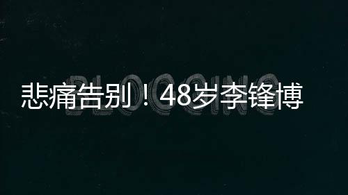 悲痛告別！48歲李鋒博士不幸離世，家屬證實(shí)為意外溺水