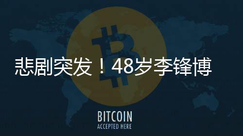 悲劇突發(fā)！48歲李鋒博士春節(jié)意外離世，令人痛惜
