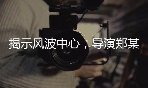 揭示風(fēng)波中心，導(dǎo)演鄭某峰陪睡換角色言論曝光