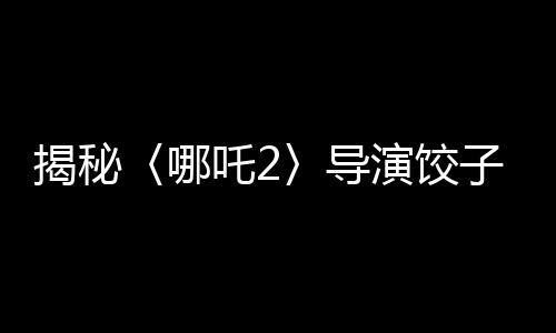 揭秘〈哪吒2〉導(dǎo)演餃子收入背后的故事