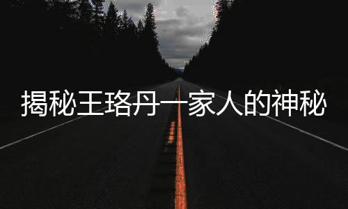 揭秘王珞丹一家人的神秘面孔——共用一張臉的奧秘
