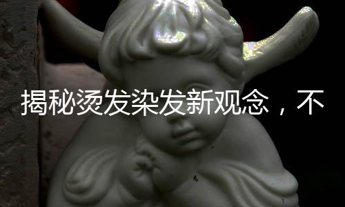 揭秘燙發(fā)染發(fā)新觀念，不洗頭更利于燙染前的準(zhǔn)備