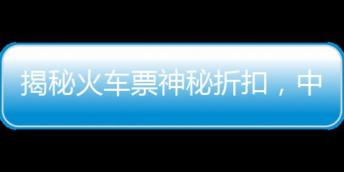 揭秘火車票神秘折扣，中國鐵路官方回應(yīng)火車票一折優(yōu)惠傳聞