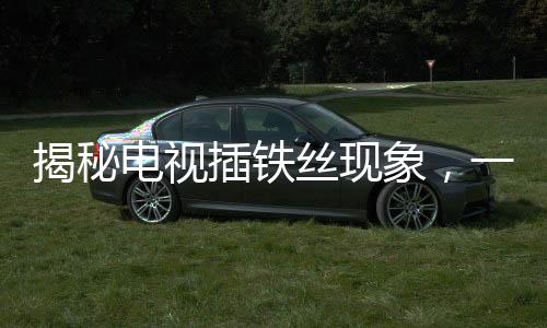 揭秘電視插鐵絲現(xiàn)象，一種奇特的免費(fèi)觀看方式探究