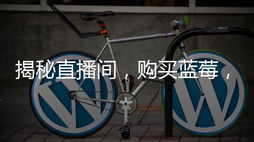 揭秘直播間，購買藍(lán)莓，每盒僅含五顆果實(shí)？