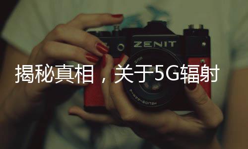 揭秘真相，關于5G輻射強于4G，對人體危害大的謠言解析