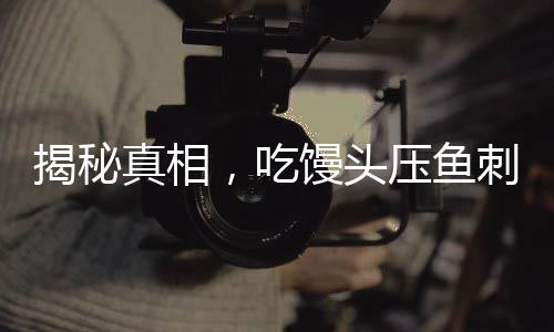 揭秘真相，吃饅頭壓魚刺不科學——一種誤解的糾正與常識普及