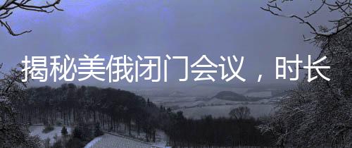 揭秘美俄閉門會(huì)議，時(shí)長(zhǎng)驚人，內(nèi)容究竟幾何？
