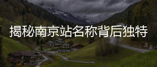 揭秘南京站名稱背后獨特的文化現(xiàn)象——京字多出那一橫的深意