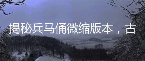 揭秘兵馬俑微縮版本，古代軍隊的生動縮影