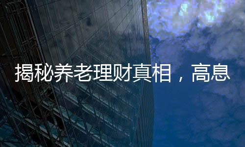 揭秘養(yǎng)老理財(cái)真相，高息保本承諾背后的謠言迷霧