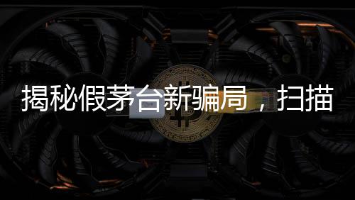 揭秘假茅臺(tái)新騙局，掃描二維碼竟顯示真品信息
