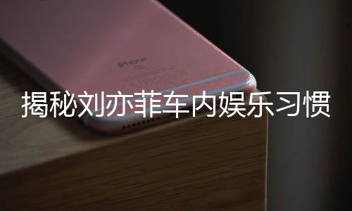 揭秘劉亦菲車內(nèi)娛樂(lè)習(xí)慣，熱愛(ài)聽(tīng)碟片和電臺(tái)的音樂(lè)之旅