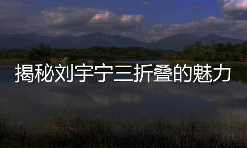 揭秘劉宇寧三折疊的魅力，如何折都有寧