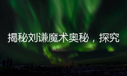 揭秘劉謙魔術(shù)奧秘，探究中國式花哨魔法的精髓