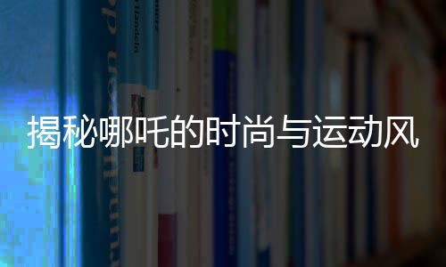 揭秘哪吒的時尚與運動風采，愛穿束腳褲的體育生