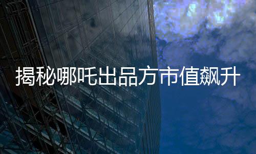 揭秘哪吒出品方市值飆升超500億的背后故事