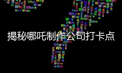 揭秘哪吒制作公司打卡點(diǎn)——探訪神奇的影視魔法之地