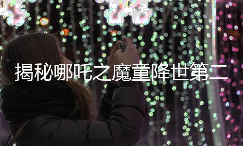 揭秘哪吒之魔童降世第二部妖獸破鼎背后的真實千人錄音之旅
