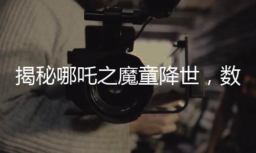 揭秘哪吒之魔童降世，數(shù)千人聲效錄下的哪吒2妖獸破鼎震撼上線