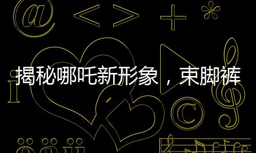 揭秘哪吒新形象，束腳褲下的熱血體育生