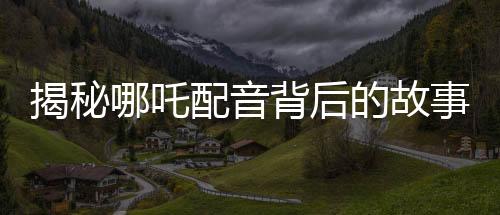 揭秘哪吒配音背后的故事，女聲演繹，煙嗓與怒音的完美融合