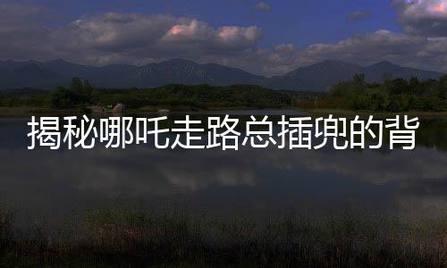 揭秘哪吒走路總插兜的背后原因