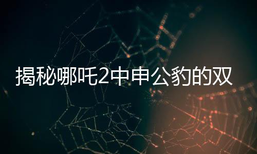 揭秘哪吒2中申公豹的雙重面孔，深度解析角色魅力與復(fù)雜性格