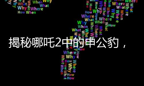 揭秘哪吒2中的申公豹，雙重面孔下的復(fù)雜人物