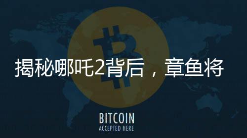揭秘哪吒2背后，章魚將軍的自烤腕足之謎