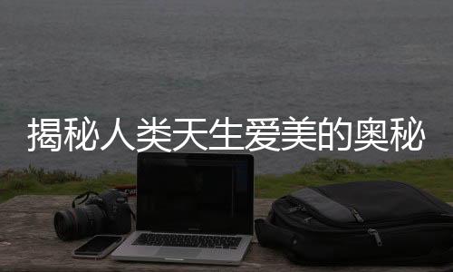 揭秘人類天生愛美的奧秘，從娘胎就開始看臉